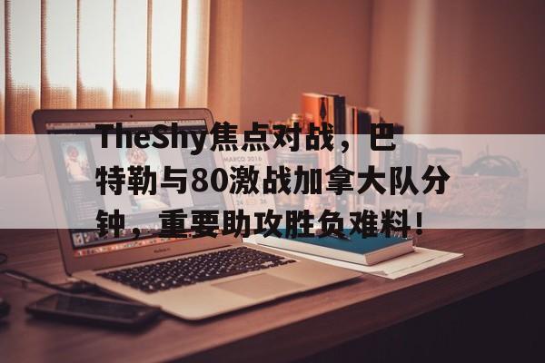 TheShy焦点对战，巴特勒与80激战加拿大队分钟，重要助攻胜负难料！的简单介绍-开云体育app
